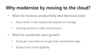 Why modernize by moving to the cloud?
• Want to increase productivity and decrease costs
• Data center is too costly and complex to manage
• Hosting solution is high maintenance
• Want to accelerate your growth
• Easily get new features to get that competitive edge
• Expand your reach globally
 