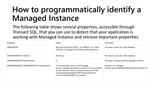 How to programmatically identify a
Managed Instance
The following table shows several properties, accessible through
Transact SQL, that you can use to detect that your application is
working with Managed Instance and retrieve important properties.
Property Value Comment
@@VERSION Microsoft SQL Azure (RTM) - 12.0.2000.8 Jul 3 2019
10:02:53 Copyright (C) 2019 Microsoft Corporation
This value is same as in SQL Database.
SERVERPROPERTY ('Edition') SQL Azure This value is same as in SQL Database.
SERVERPROPERTY('EngineEdition') 8 This value uniquely identifies Managed Instance.
@@SERVERNAME, SERVERPROPERTY ('ServerName') Full instance DNS name in the following
format:..database.windows.net, where is name provided
by the customer, while is auto-generated part of the
name guaranteeing global DNS name uniqueness
(“wcus17662feb9ce98”, for example)
Example: my-managed-
instance.wcus17662feb9ce98.database.windows.net
 