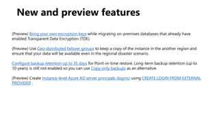 New and preview features
(Preview) Bring your own encryption keys while migrating on-premises databases that already have
enabled Transparent Data Encryption (TDE).
(Preview) Use Geo-distributed failover groups to keep a copy of the instance in the another region and
ensure that your data will be available even in the regional disaster scenario.
Configure backup retention up to 35 days for Point-in-time restore. Long-term backup retention (up to
10 years) is still not enabled so you can use Copy-only backups as an alternative.
(Preview) Create Instance-level Azure AD server principals (logins) using CREATE LOGIN FROM EXTERNAL
PROVIDER .
 