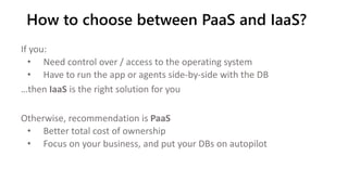 If you:
• Need control over / access to the operating system
• Have to run the app or agents side-by-side with the DB
…then IaaS is the right solution for you
Otherwise, recommendation is PaaS
• Better total cost of ownership
• Focus on your business, and put your DBs on autopilot
How to choose between PaaS and IaaS?
 
