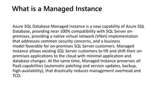 What is a Managed Instance
Azure SQL Database Managed Instance is a new capability of Azure SQL
Database, providing near 100% compatibility with SQL Server on-
premises, providing a native virtual network (VNet) implementation
that addresses common security concerns, and a business
model favorable for on-premises SQL Server customers. Managed
Instance allows existing SQL Server customers to lift and shift their on-
premises applications to the cloud with minimal application and
database changes. At the same time, Managed Instance preserves all
PaaS capabilities (automatic patching and version updates, backup,
high-availability), that drastically reduces management overhead and
TCO.
 