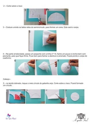 2 – Corte sobre o risco
3 – Costure unindo os lados retos do seminicírculo, para formar um cone. Este será o corpo.
4 – Na parte arredondada, passe um pesponto com a linha nº 10, feche um pouco e encha bem com
plumante, para que fique firme. Puxe bem para fechar a abertura e arremate. Ficará pronto o corpo do
coelhinho.
Cabeça -
5 – no tecido dobrado, risque o meio círculo do gabarito anjo. Corte sobre o risco. Ficará formado
um círculo.
3 4
5
6 7 8
9 10 11 12
 