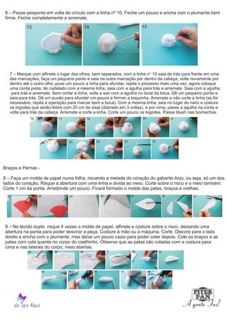 6 – Passe pesponto em volta do círculo com a linha nº 10. Feche um pouco e encha com o plumante bem
firme. Feche completamente e arremate.
7 – Marque com alfinete o lugar dos olhos, bem separados, com a linha n° 10 saia de trás para frente em uma
das marcações, faça um pequeno ponto e saia na outra marcação por dentro da cabeça, volte novamente por
dentro até o outro olho, puxe um pouco a linha para afundar, repita o processo mais uma vez, agora coloque
uma conta preta, de cadalado com a mesma linha, saia com a agulha para trás e arremate. Saia com a agulha
para trás e arremate. Sem cortar a linha, volte a sair com a agulha no local da boca. Dê um pequeno ponto e
saia para trás. Dê um puxão para afundar um pouco e formar a boquinha. Arremate e não corte a linha (se for
necessário, repita a operação para marcar bem a boca). Com a mesma linha, saia no lugar do nariz e costure
os bigodes que serão feitos com 20 cm de sisal (dobrado em 3 voltas), e por cima, passe a agulha na conta e
volte para trás da cabeça. Arremate e corte a linha. Corte um pouco os bigodes. Passe blush nas bochechas.
Braços e Pernas -
8 – Faça um molde de papel numa folha, riscando a metade do coração do gabarito Anjo, ou seja, só um dos
lados do coração. Risque a abertura com uma linha e divida ao meio. Corte sobre o risco e o meio também.
Corte 1 cm da ponta. Arredonde um pouco. Ficará formado o molde das patas, braços e orelhas.
9 – No tecido duplo, risque 4 vezes o molde de papel, alfinete e costure sobre o risco, deixando uma
abertura na ponta para poder desvirar a peça. Costure à mão ou à máquina. Corte. Desvire para o lado
direito e encha com o plumante, mas deixe um pouco vazio para poder colar depois. Cole os braços e as
patas com cola quente no corpo do coelhinho. Observe que as patas são coladas com a costura para
cima e nas laterais do corpo, meio abertas.
13 14 15
16 17 18 19 20 21
22 23 24 25 26
27 28 3029 31 32 33
34 35 36 37 38 39
40 41 42 43 44
 