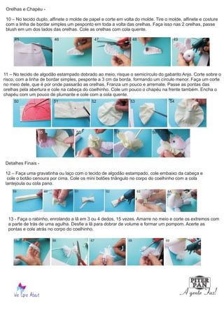 Orelhas e Chapéu -
10 – No tecido duplo, alfinete o molde de papel e corte em volta do molde. Tire o molde, alfinete e costure
com a linha de bordar simples um pesponto em toda a volta das orelhas. Faça isso nas 2 orelhas, passe
blush em um dos lados das orelhas. Cole as orelhas com cola quente.
11 – No tecido de algodão estampado dobrado ao meio, risque o semicírculo do gabarito Anjo. Corte sobre o
risco, com a linha de bordar simples, pesponte a 3 cm da borda, formando um círculo menor. Faça um corte
no meio dele, que é por onde passarão as orelhas. Franza um pouco e arremate. Passe as pontas das
orelhas pela abertura e cole na cabeça do coelhinho. Cole um pouco o chapéu na frente também. Encha o
chapéu com um pouco de plumante e cole com a cola quente.
Detalhes Finais -
12 – Faça uma gravatinha ou laço com o tecido de algodão estampado, cole embaixo da cabeça e
cole o botão cenoura por cima. Cole os mini botões triângulo no corpo do coelhinho com a cola
lantejoula ou cola pano.
13 - Faça o rabinho, enrolando a lã em 3 ou 4 dedos, 15 vezes. Amarre no meio e corte os extremos com
a parte de trás de uma agulha. Desfie a lã para dobrar de volume e formar um pompom. Acerte as
pontas e cole atrás no corpo do coelhinho.
45 46 47 48 49
50 51 52 53 54
55 56 57 58
59 60 61 62 63 64
65 66 67 68 69
 