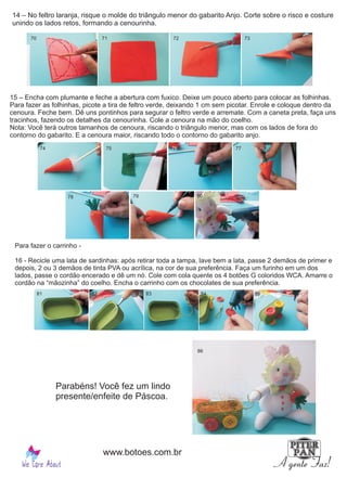 14 – No feltro laranja, risque o molde do triângulo menor do gabarito Anjo. Corte sobre o risco e costure
unindo os lados retos, formando a cenourinha.
15 – Encha com plumante e feche a abertura com fuxico. Deixe um pouco aberto para colocar as folhinhas.
Para fazer as folhinhas, picote a tira de feltro verde, deixando 1 cm sem picotar. Enrole e coloque dentro da
cenoura. Feche bem. Dê uns pontinhos para segurar o feltro verde e arremate. Com a caneta preta, faça uns
tracinhos, fazendo os detalhes da cenourinha. Cole a cenoura na mão do coelho.
Nota: Você terá outros tamanhos de cenoura, riscando o triângulo menor, mas com os lados de fora do
contorno do gabarito. E a cenoura maior, riscando todo o contorno do gabarito anjo.
Para fazer o carrinho -
16 - Recicle uma lata de sardinhas: após retirar toda a tampa, lave bem a lata, passe 2 demãos de primer e
depois, 2 ou 3 demãos de tinta PVA ou acrílica, na cor de sua preferência. Faça um furinho em um dos
lados, passe o cordão encerado e dê um nó. Cole com cola quente os 4 botões G coloridos WCA. Amarre o
cordão na “mãozinha” do coelho. Encha o carrinho com os chocolates de sua preferência.
Parabéns! Você fez um lindo
presente/enfeite de Páscoa.
70 71 72 73
74 75 76 77
78 79 80
81 82 83 84 85
86
www.botoes.com.br
 