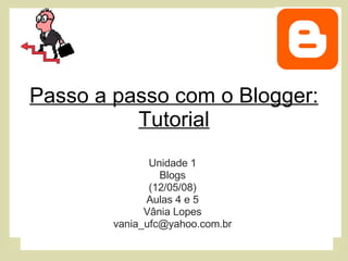 Passo a passo com o Blogger: Tutorial Unidade 1 Blogs (12/05/08) Aulas 4 e 5 Vânia Lopes [email_address] 