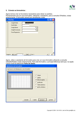 Copyright © 2006 - Prof. M.Sc. Joel da Silva (joel@fbv.br)
5. Criando os formulários :
Agora iremos criar os forumários necessários para ralizar os pedidos.
Primeiramente crie um novo formulário, utilizando o assistente, para a consulta CPedidos, criada
anteriormente. O formulário deverá ser semelhante a este:
Agora, utilize o assistente de formulário para criar um novo formulário utilizando a consulta
CDetalhePedido criada anteriormente. Para este formulário, a principal diferença será que, na opção
Layout você irá selecionar Folha de dados.
 