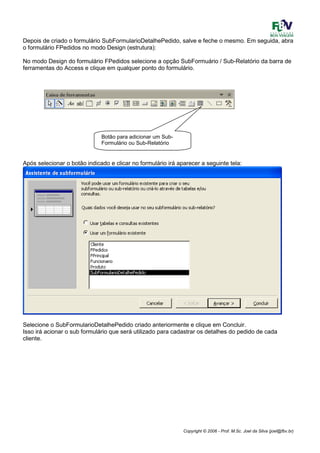 Copyright © 2006 - Prof. M.Sc. Joel da Silva (joel@fbv.br)
Depois de criado o formulário SubFormularioDetalhePedido, salve e feche o mesmo. Em seguida, abra
o formulário FPedidos no modo Design (estrutura):
No modo Design do formulário FPedidos selecione a opção SubFormuário / Sub-Relatório da barra de
ferramentas do Access e clique em qualquer ponto do formulário.
Após selecionar o botão indicado e clicar no formulário irá aparecer a seguinte tela:
Selecione o SubFormularioDetalhePedido criado anteriormente e clique em Concluir.
Isso irá acionar o sub formulário que será utilizado para cadastrar os detalhes do pedido de cada
cliente.
Botão para adicionar um Sub-
Formulário ou Sub-Relatório
 