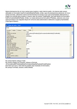 Copyright © 2006 - Prof. M.Sc. Joel da Silva (joel@fbv.br)
Agora precisamos de um novo campo para mostrar o valor total do pedio. Já criamos este campo
calculado no formulário SubFormularioDetalhePedido, então, aqui só precisaremos adicionar um novo
campo de texto, utilizando a barra de ferramentas do access e em suas propriedades alteraremos a
origem do controle para mostrar o mesmo valor do campo TotalPedido, que está dentro do formulário
SubFormularioDetalhePedido. Então, no modo estrutura do formulário FPedidos, adicione uma nova
caixa de textos e em seguida clique em cima da caixa adicionada e selecione a opção propriedades
(Veja figura Abaixo):
No campo Nome coloque Total;
No campo Origem do Controle, coloque a fórmula:
=[Formulários]![FPedidos]![SubFormularioDetalhePedido]![TotalPedido]
Isso fará com que o valor total do pedido seja mostrado no formulário.
No campo Formado, escola o estilo Moeda.
 