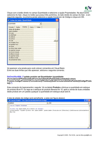 Copyright © 2006 - Prof. M.Sc. Joel da Silva (joel@fbv.br)
Clique com o botão direito no campo Quantidade e selecione a opção Propriedades. Na aba Evento
selecione Ao Sair, clique no botão que possui três pontinhos, do lado direito do campo Ao Sair, e em
seguinda seguida, na próxima janela selecione a opção Construtor de Código e clique em OK.
Irá aparecer uma janela para você colocar comandos em Visual Basic.
Entre as duas linhas que irão aparecer, adicione o seguinte comando.
DoCmd.RunSQL ("update produto set Quantidade= (quantidade-
(Formulários![FPedidos]![SubFormularioDetalhePedido]![Quantidade])) where
Produto.CodigoProduto=(Formulários![FPedidos]![SubFormularioDetalhePedido]![CodigoProdu
to]);")
Este comando diz basicamente o seguite: Vá na tabela Produto e diminua a quantidade em estoque
do produto X em Y. Ou seja se o estoque do produto Banana for 10, após a venda de duas unidades
deste produto em um pedido qualquer a quantidade em estoque atual será 8.
A tela de edição de código será semelhante a esta (ver figura abaixo):
 