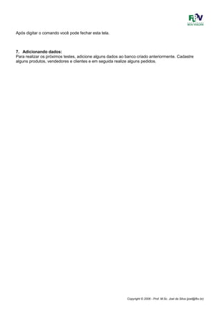 Copyright © 2006 - Prof. M.Sc. Joel da Silva (joel@fbv.br)
Após digitar o comando você pode fechar esta tela.
7. Adicionando dados:
Para realizar os próximos testes, adicione alguns dados ao banco criado anteriormente. Cadastre
alguns produtos, vendedores e clientes e em seguida realize alguns pedidos.
 