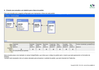 Copyright © 2006 - Prof. M.Sc. Joel da Silva (joel@fbv.br)
8. Criando uma consulta e um relatório para a fatura do pedido:
Crie uma consulta com a seguite configuração para representar a fatura de cada pedido:
Esta consulta possui uma restrição no campo CodigoPedido, que indica que o código do pedido será o mesmo que está aparecendo no formulário de
Pedidos;
Também será necessário criar um campo calculado para armazenar o subtotal do pedido, que será chamado de TotalLinha.
 