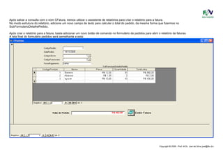 Copyright © 2006 - Prof. M.Sc. Joel da Silva (joel@fbv.br)
Após salvar a consulta com o nom CFatura, iremos utilizar o assistente de relatórios para criar o relatório para a fatura.
No modo estrutura do relatório, adicione um novo campo de texto para calcular o total do pedido, da mesma forma que fizermos no
SubFormularioDetalhePedido.
Após criar o relatório para a fatura, basta adicionar um novo botão de comando no formulário de pedidos para abrir o relatório de faturas.
A tela final do formulário pedidos será semelhante a esta:
 