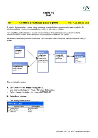 Copyright © 2006 - Prof. M.Sc. Joel da Silva (joel@fbv.br)
RecifeRecifeRecifeRecife----PEPEPEPE
2006200620062006
FBV Controle de Estoque passo-a-passo Prof. M.Sc. Joel da Silva
O objetivo desta apostila é mostrar passo-a-passo a construção de um pequeno sitema para cadastro de
clientes, produtos, vendedores, realização de pedidos e controle de estoque.
Para simplificar, as tabelas serão criadas com o mínimo de atributos necessários para demonstrar o
funcionamento do sistema. Como exercício, adicione os demais atributos nas tabelas.
As tabelas que estarão presentes no sistema, bem como seus relacionamentos, são demonstradas na figura
abaixo:
Siga as instruções abaixo:
1. Crie um banco de dados novo (vazio):
− Use o comando Arquivo / Novo / Banco de dados vazio;
− Salve o banco de dados com o nome BDPEDIDOS;
2. Criando as tabelas:
− Crie as seguintes tabelas:
 