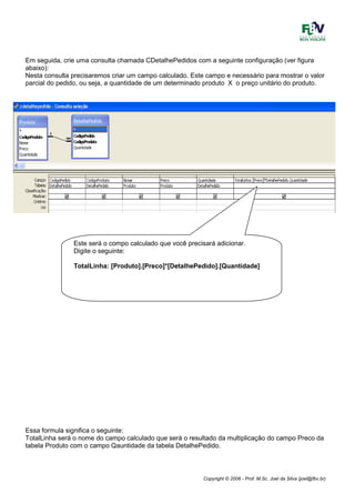 Copyright © 2006 - Prof. M.Sc. Joel da Silva (joel@fbv.br)
Em seguida, crie uma consulta chamada CDetalhePedidos com a seguinte configuração (ver figura
abaixo):
Nesta consulta precisaremos criar um campo calculado. Este campo e necessário para mostrar o valor
parcial do pedido, ou seja, a quantidade de um determinado produto X o preço unitário do produto.
Essa formula significa o seguinte:
TotalLinha será o nome do campo calculado que será o resultado da multiplicação do campo Preco da
tabela Produto com o campo Qauntidade da tabela DetalhePedido.
Este será o compo calculado que você precisará adicionar.
Digite o seguinte:
TotalLinha: [Produto].[Preco]*[DetalhePedido].[Quantidade]
 
