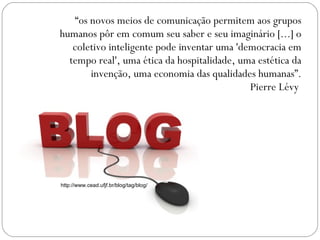 “ os novos meios de comunicação permitem aos grupos humanos pôr em comum seu saber e seu imaginário [...] o coletivo inteligente pode inventar uma 'democracia em tempo real', uma ética da hospitalidade, uma estética da invenção, uma economia das qualidades humanas”.  Pierre Lévy  http://www.cead.ufjf.br/blog/tag/blog/ 
