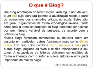 Um  blog  (contração do termo inglês  Web log , diário da web) é um  site  cuja estrutura permite a atualização rápida a partir de acréscimos dos chamados artigos, ou  posts . Estes são, em geral, organizados de forma cronológica inversa, tendo como foco a temática proposta do  blog , podendo ser escritos por um número variável de pessoas, de acordo com a política do  blog . Muitos  blogs  fornecem comentários ou notícias sobre um assunto em particular; outros funcionam mais como  diários   online . Um  blog  típico combina  texto ,  imagens  e  links  para outros  blogs , páginas da Web e mídias relacionadas a seu tema. A capacidade de leitores deixarem comentários de forma a interagir com o autor e outros leitores é uma parte importante de muitos  blogs . FONTE: http://pt.wikipedia.org/wiki/Blog 