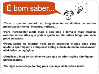 Tudo o que for postado no blog deve ter os direitos de autoria preservados (textos, imagens, notícias...). Para incrementar ainda mais o seu blog e torná-lo mais atrativo existem vários sites que podem ajudar ou até outros blogs que você pode se basear.  Pesquisando na internet você pode encontrar muitos sites para ajudar a aperfeiçoar e enriquecer o blog e dicas de como desenvolver atividades pedagógicas. Atualizar o blog semanalmente para que as informações não fiquem ultrapassadas. Divulgar o endereço do blog para que seja visitado/acessado. 