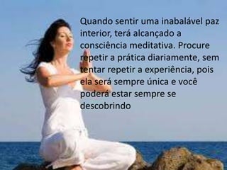 Quando sentir uma inabalável paz
interior, terá alcançado a
consciência meditativa. Procure
repetir a prática diariamente, sem
tentar repetir a experiência, pois
ela será sempre única e você
poderá estar sempre se
descobrindo
 