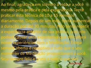 Ao final, agradeça em silêncio à vida e a você
mesmo pela prática e pela experiência. Tente
praticar esta técnica de 10 a 15 minutos
diariamente. Depois de um mês, tente aumentar
a duração por até 30 minutos. Não tente repetir
a experiência anterior de sua prática, pois isto
poderá causar uma expectativa que dificultará
novas experiências com a Meditação. Esteja
sempre aberto e receptivo a tudo que o seu
momento de Meditação proporcionará a você.
Seja sempre feliz e grato a tudo o que vier.
Luiz Braga
 