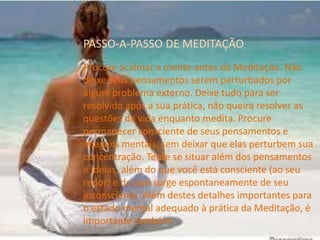 PASSO-A-PASSO DE MEDITAÇÃO
Procure acalmar a mente antes da Meditação. Não
deixe seus pensamentos serem perturbados por
algum problema externo. Deixe tudo para ser
resolvido após a sua prática, não queira resolver as
questões da vida enquanto medita. Procure
permanecer consciente de seus pensamentos e
imagens mentais, sem deixar que elas perturbem sua
concentração. Tente se situar além dos pensamentos
e ideias, além do que você está consciente (ao seu
redor) e do que surge espontaneamente de seu
inconsciente. Além destes detalhes importantes para
o estado mental adequado à prática da Meditação, é
importante também:
 