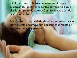 Não lute com o turbilhão de pensamentos que
surgem incessantemente dentro de você. Veja que
eles fazem parte do que você está vivendo e sendo
neste momento.
Tente observar a qualidade de seus pensamentos e o
que eles estão promovendo em seus sentimentos e
emoções, sem se perturbar.
 