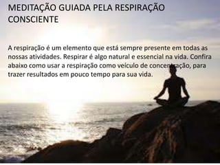MEDITAÇÃO GUIADA PELA RESPIRAÇÃO
CONSCIENTE
A respiração é um elemento que está sempre presente em todas as
nossas atividades. Respirar é algo natural e essencial na vida. Confira
abaixo como usar a respiração como veículo de concentração, para
trazer resultados em pouco tempo para sua vida.
 