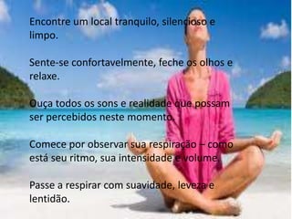 Encontre um local tranquilo, silencioso e
limpo.
Sente-se confortavelmente, feche os olhos e
relaxe.
Ouça todos os sons e realidade que possam
ser percebidos neste momento.
Comece por observar sua respiração – como
está seu ritmo, sua intensidade e volume.
Passe a respirar com suavidade, leveza e
lentidão.
 