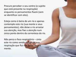 Procure perceber o seu centro (o sujeito
que está presente na respiração)
enquanto os pensamentos fluem (sem
se identificar com eles).
Esteja como à beira de um rio e apenas
contemple este rio (sua mente e seus
pensamentos), não deixe o rio arrastar
sua atenção, mas fixe a atenção num
único ponto dentro da correnteza do rio.
Não perca o foco respiratório – sinta
este rio como sendo o fluxo de sua
respiração que flui nas águas de sua
mente.
 