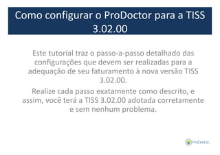 Como configurar o ProDoctor para a TISS 
3.02.00 
Este tutorial traz o passo-a-passo detalhado das 
configurações que devem ser realizadas para a 
adequação de seu faturamento à nova versão TISS 
3.02.00. 
Realize cada passo exatamente como descrito, e 
assim, você terá a TISS 3.02.00 adotada corretamente 
e sem nenhum problema. 
 