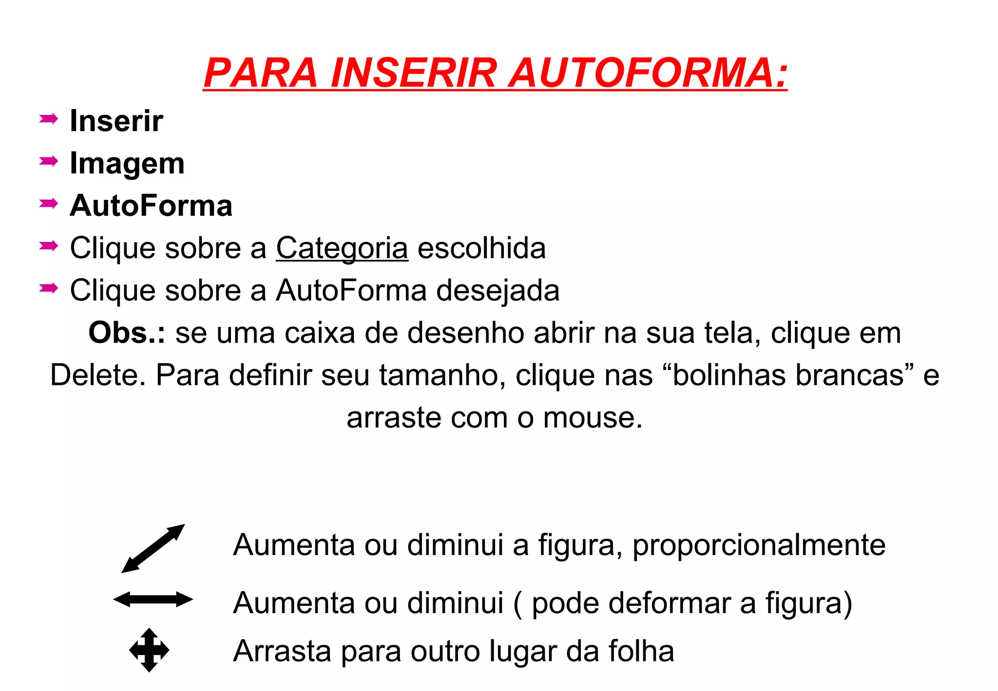PARA INSERIR AUTOFORMA: Inserir   Imagem AutoForma Clique sobre a  Categoria  escolhida Clique sobre a AutoForma desejada Obs.:  se uma caixa de desenho abrir na sua tela, clique em Delete. Para definir seu tamanho, clique nas “bolinhas brancas” e arraste com o mouse. Aumenta ou diminui ( pode deformar a figura) Arrasta para outro lugar da folha Aumenta ou diminui a figura, proporcionalmente 