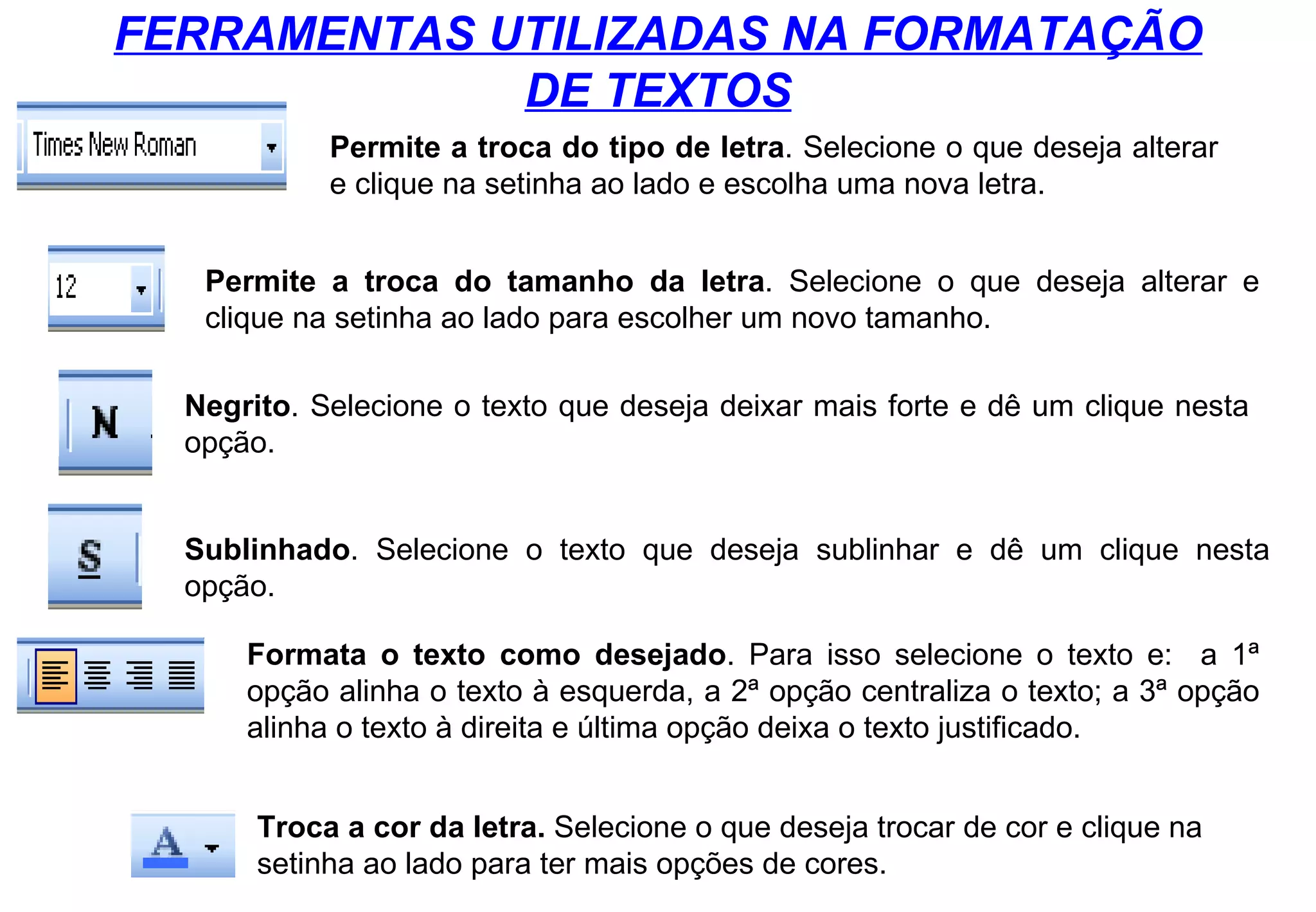 FERRAMENTAS UTILIZADAS NA FORMATAÇÃO DE TEXTOS Permite a troca do tipo de letra . Selecione o que deseja alterar e clique na setinha ao lado e escolha uma nova letra. Permite a troca do tamanho da letra . Selecione o que deseja alterar e clique na setinha ao lado para escolher um novo tamanho. Negrito . Selecione o texto que deseja deixar mais forte e dê um clique nesta opção. Sublinhado . Selecione o texto que deseja sublinhar e dê um clique nesta opção. Formata o texto como desejado . Para isso selecione o texto e:  a 1ª opção alinha o texto à esquerda, a 2ª opção centraliza o texto; a 3ª opção alinha o texto à direita e última opção deixa o texto justificado. Troca a cor da letra.  Selecione o que deseja trocar de cor e clique na setinha ao lado para ter mais opções de cores. 