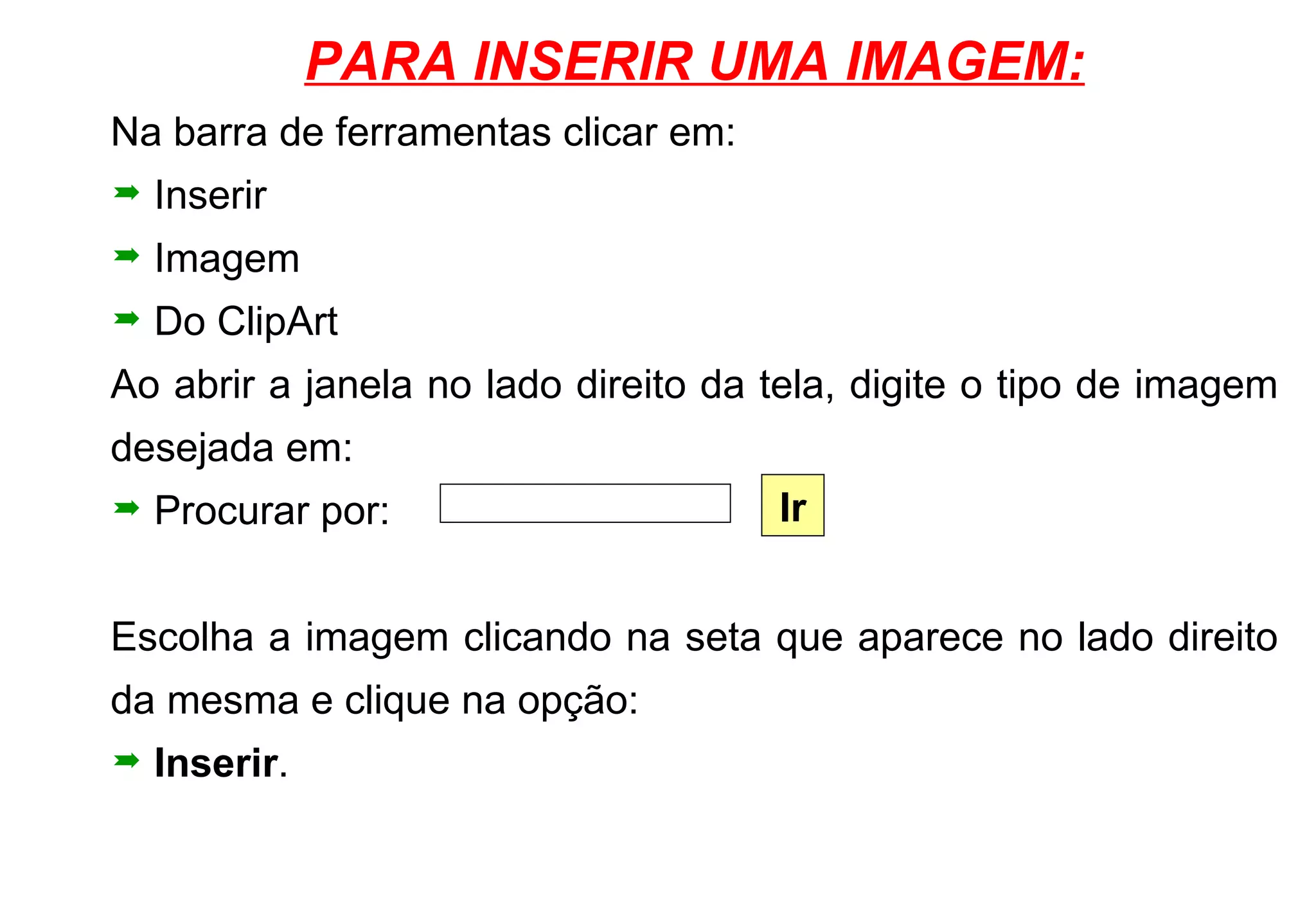 PARA INSERIR UMA IMAGEM: Na barra de ferramentas clicar em: Inserir Imagem Do ClipArt Ao abrir a janela no lado direito da tela, digite o tipo de imagem desejada em: Procurar por: Escolha a imagem clicando na seta que aparece no lado direito da mesma e clique na opção: Inserir . Ir 