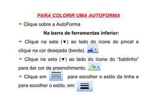 PARA COLORIR UMA AUTOFORMA Clique sobre a AutoForma Na barra de ferramentas inferior: Clique na seta (  ) ao lado do ícone do pincel e clique na cor desejada (borda).  Clique na seta (  ) ao lado do ícone do “baldinho” para dar cor de preenchimento. Clique em  para escolher o estilo da linha e para escolher o estilo, em:  