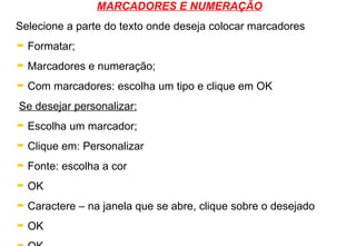 MARCADORES E NUMERAÇÃO Selecione a parte do texto onde deseja colocar marcadores Formatar; Marcadores e numeração; Com marcadores: escolha um tipo e clique em OK Se desejar personalizar: Escolha um marcador; Clique em: Personalizar Fonte: escolha a cor OK Caractere – na janela que se abre, clique sobre o desejado OK OK 