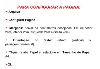 PARA CONFIGURAR A PÁGINA: Arquivo Configurar Página Margens:  deixar os centímetros desejados. Ex: (superior 2cm, inferior 2cm, esquerda 2cm e direita 2cm). Orientação do texto:  retrato (vertical) ou paisagem(horizontal). Clique na aba  Papel  e   selecione em  Tamanho do Papel :  A4. Ok. 