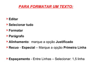 PARA FORMATAR UM TEXTO: Editar Selecionar tudo Formatar Parágrafo Alinhamento :  marque a opção  Justificado Recuo  -  Especial  – Marque a opção  Primeira Linha   Espaçamento  - Entre Linhas – Selecionar: 1,5 linha OK. 