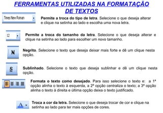 FERRAMENTAS UTILIZADAS NA FORMATAÇÃO DE TEXTOS Permite a troca do tipo de letra . Selecione o que deseja alterar e clique na setinha ao lado e escolha uma nova letra. Permite a troca do tamanho da letra . Selecione o que deseja alterar e clique na setinha ao lado para escolher um novo tamanho. Negrito . Selecione o texto que deseja deixar mais forte e dê um clique nesta opção. Sublinhado . Selecione o texto que deseja sublinhar e dê um clique nesta opção. Formata o texto como desejado . Para isso selecione o texto e:  a 1ª opção alinha o texto à esquerda, a 2ª opção centraliza o texto; a 3ª opção alinha o texto à direita e última opção deixa o texto justificado. Troca a cor da letra.  Selecione o que deseja trocar de cor e clique na setinha ao lado para ter mais opções de cores. 