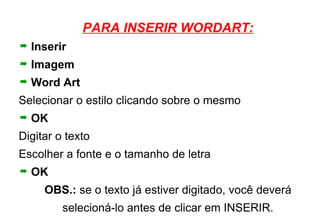 PARA INSERIR WORDART: Inserir Imagem Word Art Selecionar o estilo clicando sobre o mesmo OK Digitar o texto Escolher a fonte e o tamanho de letra OK OBS.:  se o texto já estiver digitado, você deverá selecioná-lo antes de clicar em INSERIR. 