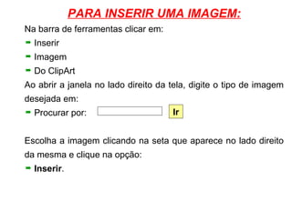 PARA INSERIR UMA IMAGEM: Na barra de ferramentas clicar em: Inserir Imagem Do ClipArt Ao abrir a janela no lado direito da tela, digite o tipo de imagem desejada em: Procurar por: Escolha a imagem clicando na seta que aparece no lado direito da mesma e clique na opção: Inserir . Ir 