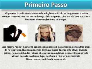 O que nos faz adictos é a doença da adicção — não são as drogas nem o nosso
comportamento, mas sim nossa doença. Existe alguma coisa em nós que nos torna
incapazes de controlar o uso de drogas.

Essa mesma “coisa” nos torna propensos à obsessão e à compulsão em outras áreas
de nossas vidas. Quando podemos dizer que nossa doença está ativa? Quando
caímos na armadilha das rotinas obsessivas, compulsivas e egocêntricas, círculo
vicioso que não nos leva a lugar nenhum, a não ser à decadência
física, mental, espiritual e emocional.

 
