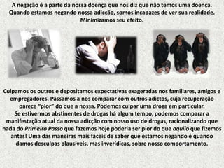 A negação é a parte da nossa doença que nos diz que não temos uma doença.
Quando estamos negando nossa adicção, somos incapazes de ver sua realidade.
Minimizamos seu efeito.

Culpamos os outros e depositamos expectativas exageradas nos familiares, amigos e
empregadores. Passamos a nos comparar com outros adictos, cuja recuperação
parece “pior” do que a nossa. Podemos culpar uma droga em particular.
Se estivermos abstinentes de drogas há algum tempo, podemos comparar a
manifestação atual da nossa adicção com nosso uso de drogas, racionalizando que
nada do Primeiro Passo que fazemos hoje poderia ser pior do que aquilo que fizemos
antes! Uma das maneiras mais fáceis de saber que estamos negando é quando
damos desculpas plausíveis, mas inverídicas, sobre nosso comportamento.

 