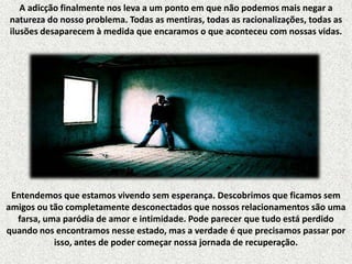 A adicção finalmente nos leva a um ponto em que não podemos mais negar a
natureza do nosso problema. Todas as mentiras, todas as racionalizações, todas as
ilusões desaparecem à medida que encaramos o que aconteceu com nossas vidas.

Entendemos que estamos vivendo sem esperança. Descobrimos que ficamos sem
amigos ou tão completamente desconectados que nossos relacionamentos são uma
farsa, uma paródia de amor e intimidade. Pode parecer que tudo está perdido
quando nos encontramos nesse estado, mas a verdade é que precisamos passar por
isso, antes de poder começar nossa jornada de recuperação.

 