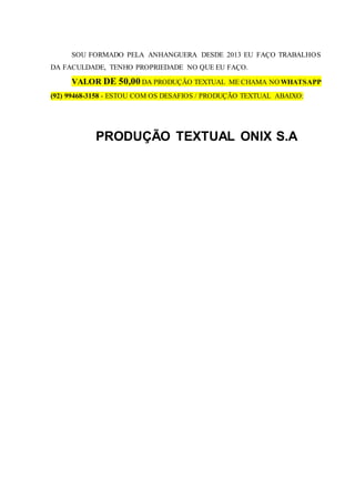 SOU FORMADO PELA ANHANGUERA DESDE 2013 EU FAÇO TRABALHOS
DA FACULDADE, TENHO PROPRIEDADE NO QUE EU FAÇO.
VALOR DE 50,00 DA PRODUÇÃO TEXTUAL ME CHAMA NO WHATSAPP
(92) 99468-3158 - ESTOU COM OS DESAFIOS / PRODUÇÃO TEXTUAL ABAIXO:
PRODUÇÃO TEXTUAL ONIX S.A
 