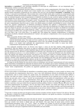 Fundamentos de Psicologia Experimental            Passo 1                                   2
internalistas ou mentalistas4), esses psicólogos dependem da observação do comportamento e de sua interpretação para,
indiretamente, verificar se as teorias estão corretas.
     Os analistas do comportamento procuram explicar a ocorrência dos eventos comportamentais (João beijou Maria; Roberta
levantou-se cedo) verificando que relações esses eventos mantém com os eventos ambientais com os quais o organismo em
questão mantém intercâmbio (exatamente por isso, podemos dizer que ela é uma abordagem externalista5 ou funcional). Nesse
contexto: 1) uma parte da atividade que é tida em outras áreas como atividade mental, para os analistas do comportamento pode
ser considerada enquanto processamento cerebral, fisiológico e, portanto, deve ser estudado pela neuropsicologia; 2) outra parte
pode ser analisada enquanto eventos (comportamento ou ambiente) encobertos (ou seja, acessíveis apenas ao próprio sujeito da
ação). Quando faço um cálculo “de cabeça” ou “mentalmente”, estou me comportando tanto quanto se tivesse feito esse cálculo de
maneira aberta a outros observadores, usando papel e caneta6. Isso quer dizer que, mesmo quando pensamos algo ou cantarolamos
uma música de maneira inaudível para os outros, estamos nos comportando e este comportamento não tem uma natureza diferente
de outros comportamentos observáveis para os outros, eles diferem apenas em relação à possibilidade de acesso à observação.
Neste caso, enquanto comportamento, os fenômenos psicológicos encobertos não explicam o comportamento visível, mas
precisam também ser explicados. Se você canta uma música em um bar onde todos são afetados por ela e depois canta essa mesma
música ao chegar em casa para você mesmo, na “sua cabeça”, sendo o único capaz de ouvi-la agora e ser afetado por sua própria
ação, onde estaria a diferença entre as duas formas de “cantar”? A natureza do cantar se transmutou misteriosa e magicamente
nessa passagem do público para o privado? Como? Por que devo supor isso? O que sustenta tal interpretação? No primeiro você
usa o seu corpo e age, é um evento físico, e no segundo não? Note também que, enquanto comportamentos, os fenômenos
psicológicos encobertos, chamados tradicionalmente de “mentais”, não explicam o comportamento visível, mas precisam também
ser explicados.
     Sobre essa questão, De Rose (1997) explica:
         “Infelizmente, em nossa cultura, inventou-se, para explicar a ocorrência de comportamentos encobertos, uma entidade
         imaterial denominada mente. Esta noção nos levou a perder de vista o fato de que comportamentos encobertos são
         operantes do mesmo modo que os comportamentos visíveis. Pior, esta entidade inventada, que denominamos mente,
         passou a ser tomada como explicação dos comportamentos visíveis e, deste modo, as causas reais destes
         comportamentos têm passado despercebidas” (p. 80).
     Uma explicação mentalista incorre em diversos erros lógicos e carece de uma base empírica sólida demonstrada e
demonstrável. Duas das objeções mais graves ao modo de explicação mental foram sinalizadas por Ryle (1949/1969) e por
Skinner (1953/1965). Ryle examina a própria fragilidade lógica da tradicional descrição da mente. A visão corrente de mente (que
tem sido aceita há mais de 300 anos) é aquela proposta por Descartes, que é decorrente de sua suposição de que existiriam dois
tipos de substância no universo: a res estensa (matéria) e a res cogito (mente). A mente para Descartes seria uma substância não
física, não espacial, não temporal, não divisível, não perecível e etc. Esta mente estaria em constante interação com o corpo
material. O problema decorrente destes postulados, muito bem apontado por Ryle, é simples: como é possível que o corpo, que é
material e, portanto, opera segundo leis físicas, pode interagir com esta substância não física, que opera segundo leis próprias?
Além disto, se a mente não tem propriedades espaciais, por que nós a situamos dentro do corpo? Como é possível que um evento
ocorrido em um tempo preciso possa afetar a mente se esta é atemporal? Entre tantas outras.
     Ao longo de sua obra Skinner faz uma série de críticas ao mentalismo, mas uma que é particularmente útil neste momento é
aquela relacionada à circularidade das explicações de natureza mental. Ele acreditava que os termos mentalistas seriam, de início,
apenas nomes usados para designar conjuntos de comportamentos e que posteriormente adquiriram, equivocadamente, o papel de
“causas” destes comportamentos. Ele justifica seu argumento apontando para as falaciosas explicações mentalistas e seus


4 Essas teorias podem ser denominadas de internalistas ou mentalistas porque consideram os eventos mentais ou internos como
causas autônomas dos comportamentos observáveis, o que é uma visão radicalmente diferente da defendida pelos analistas do
comportamento, onde os eventos internos são, quando muito, elos intermediários em uma cadeia envolvendo ações públicas e
privadas, mas tendo sua origem e estando suas variáveis relevantes igualmente fora do organismo que se comporta. Assim, se
dizemos que uma ação, como o correr, é “movida” por um pensamento, em uma análise do comportamento verifico que tanto o
“pensamento” quanto o “correr”, ambos comportamentos, foram criados e são mantidos no intercâmbio com o mundo público
(histórico e imediato) e mesmo que estejam encadeados (pensar  correr) há coisas que aconteceram antes do pensar e que
também o controlam, coisas que residem fora do organismo (ambiente público, histórico e imediato  pensar  correr). Por quê
você pensa lingüisticamente em português e não em uma língua eslava? Quando você estuda outra língua um bom sinal de
progresso é “pensar na língua estrangeira”. O pensar verbal parece ter, então, uma existência atrelada a uma história particular de
interação com o mundo social e não ocorre espontaneamente em um universo interior refratário e indevassável. Outro exemplo, o
pensamento matemático não exige um treinamento prévio ou basta “pensar”, como basta “respirar”?
5
 O que não é o mesmo que dizer que ela ignora eventos concretos ocorridos em baixo da pele (“internos”) de cada um. Não está
em discussão a existência de eventos psicológicos/comportamentais subjetivos, mas apenas sua natureza e sua posição em uma
cadeia causal ampla (Skinner, 1945).
6
  Observe que podemos identificar pelo menos dois tipos de “pensar”: um essencialmente verbal e outro perceptual. No primeiro
ocorre uma descrição, privada, do mundo através de uma língua qualquer. Quando você “fala com você mesmo” em um nível tão
baixo que somente você mesmo é afetado pelo que está fazendo. Uma outra forma de pensar parece envolver apenas
comportamentos perceptuais, como “ver”, “ouvir”, “tatear”, etc. Quando você “lembra” do rosto do seu melhor amigo quando
ouve o nome dele, você está agindo de forma perceptual, no caso “ver”, na ausência do estímulo original. Em ambos os casos,
estamos diante de coisas que os organismos fazem no intercâmbio com seus mundos.
 