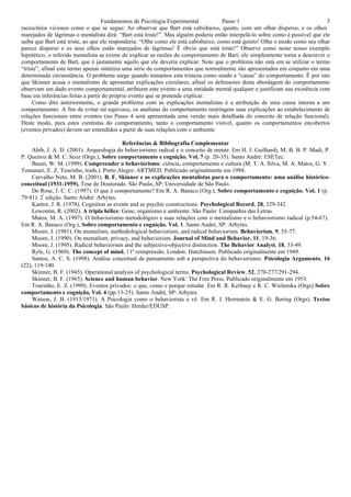 Fundamentos de Psicologia Experimental             Passo 1                                   3
raciocínios viciosos como o que se segue: Ao observar que Bart está cabisbaixo, quieto, com um olhar disperso, e os olhos
marejados de lágrimas o mentalista dirá: “Bart está triste!”. Mas alguém poderia então interpelá-lo sobre como é possível que ele
saiba que Bart está triste, ao que ele responderia: “Olhe como ele está cabisbaixo, como está quieto! Olhe o modo como seu olhar
parece disperso e os seus olhos estão marejados de lágrimas! É óbvio que está triste!” Observe como neste nosso exemplo
hipotético, o referido mentalista se exime de explicar as razões do comportamento de Bart; ele simplesmente torna a descrever o
comportamento de Bart, que é justamente aquilo que ele deveria explicar. Note que o problema não está em se utilizar o termo
“triste”, afinal este termo apenas sintetiza uma série de comportamentos que normalmente são apresentados em conjunto em uma
determinada circunstância. O problema surge quando tomamos esta tristeza como sendo a “causa” do comportamento. É por isto
que Skinner acusa o mentalismo de apresentar explicações circulares; afinal os defensores desta abordagem do comportamento
observam um dado evento comportamental, atribuem este evento a uma entidade mental qualquer e justificam sua existência com
base em inferências feitas a partir do próprio evento que se pretende explicar.
     Como dito anteriormente, o grande problema com as explicações mentalistas é a atribuição de uma causa interna a um
comportamento. A fim de evitar tal equivoco, os analistas do comportamento restringem suas explicações ao estabelecimento de
relações funcionais entre eventos (no Passo 4 será apresentada uma versão mais detalhada do conceito de relação funcional).
Deste modo, para estes cientistas do comportamento, tanto o comportamento visível, quanto os comportamentos encobertos
(eventos privados) devem ser entendidos a partir de suas relações com o ambiente.

                                          Referências & Bibliografia Complementar
    Abib, J. A. D. (2001). Arqueologia do behaviorismo radical e o conceito de mente. Em H. J. Guilhardi, M. B. B. P. Madi, P.
P. Queiroz & M. C. Scoz (Orgs.), Sobre comportamento e cognição. Vol. 7 (p. 20-35). Santo André: ESETec.
    Baum, W. M. (1999). Compreender o behaviorismo: ciência, comportamento e cultura (M. T. A. Silva, M. A. Matos, G. Y.
Tomanari, E. Z. Tourinho, trads.). Porto Alegre: ARTMED. Publicado originalmente em 1994.
    Carvalho Neto, M. B. (2001). B. F. Skinner e as explicações mentalistas para o comportamento: uma análise histórico-
conceitual (1931-1959). Tese de Doutorado. São Paulo, SP: Universidade de São Paulo.
    De Rose, J. C. C. (1997). O que é comportamento? Em R. A. Banaco (Org.), Sobre comportamento e cognição. Vol. 1 (p.
79-81). 2ª edição. Santo André: Arbytes.
    Kantor, J. R. (1978). Cognition as events and as psychic constructions. Psychological Record, 28, 329-342.
    Lewontin, R. (2002). A tripla hélice: Gene, organismo e ambiente. São Paulo: Companhia das Letras.
    Matos, M. A. (1997). O behaviorismo metodológico e suas relações com o mentalismo e o behaviorismo radical (p.54-67).
Em R. A. Banaco (Org.), Sobre comportamento e cognição. Vol. 1. Santo André, SP: Arbytes.
    Moore, J. (1981). On mentalism, methodological behaviorism, and radical behaviorism. Behaviorism, 9, 55-77.
    Moore, J. (1990). On mentalism, privacy, and behaviorism. Journal of Mind and Behavior, 11, 19-36.
    Moore, J. (1995). Radical behaviorism and the subjective-objective distinction. The Behavior Analyst, 18, 33-49.
    Ryle, G. (1969). The concept of mind. 11ª reimpressão. London: Hutchinson. Publicado originalmente em 1949.
    Santos, A. C. S. (1998). Análise conceitual de pensamento sob a perspectiva do behaviorismo. Psicologia Argumento, 16
(22), 119-140.
    Skinner, B. F. (1945). Operational analysis of psychological terms. Psychological Review, 52, 270-277/291-294.
    Skinner, B. F. (1965). Science and human behavior. New York: The Free Press. Publicado originalmente em 1953.
    Tourinho, E. Z. (1999). Eventos privados: o que, como e porque estudar. Em R. R. Kerbauy e R. C. Wielenska (Orgs) Sobre
comportamento e cognição, Vol. 4 (pp.13-25). Santo André, SP: Arbytes.
    Watson, J. B. (1913/1971). A Psicologia como o behaviorista a vê. Em R. J. Herrnstein & E. G. Boring (Orgs), Textos
básicos de história da Psicologia. São Paulo: Herder/EDUSP.
 