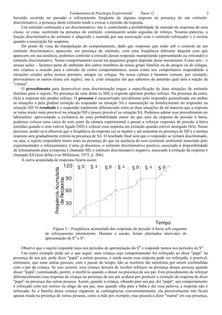 Fundamentos de Psicologia Experimental        Passo 12                            2
havendo ocorrido no passado o reforçamento freqüente de alguma resposta na presença de um estímulo
discriminativo, a presença deste estímulo tende a evocar a emissão da resposta.
     Um estímulo continuará a ser discriminativo, isto é, controlando a probabilidade de emissão de respostas de uma
classe, se estas, ocorrendo na presença do estímulo, continuarem sendo seguidas de reforço. Noutras palavras, a
função discriminativa do estímulo é adquirida e mantida por sua associação com o estímulo reforçador e é extinta
quando a associação for suspensa.
     Do ponto de vista da manipulação do comportamento, dado que respostas que estão sob o controle de um
estímulo discriminativo aparecem, em presença do estímulo, com uma freqüência diferente daquela com que
aparecem em sua ausência, podemos controlar a emissão dessas respostas manipulando (apresentando ou retirando) o
estímulo discriminativo. Nosso comportamento social em pequenos grupos depende desse mecanismo. Como nós – e
nossas ações – fazemos parte do ambiente dos outros membros do nosso grupo familiar ou de amigos ou de colegas,
nós criamos a ocasião para a emissão de certos comportamentos, assim como nos comportamos respondendo a
situações criadas pelos nossos parentes, amigos ou colegas. Na nossa cultura é bastante comum, por exemplo,
provocarmos os outros (tease em inglês), isto é, criar situações em que sabemos de antemão qual será a reação da
"vítima".
     O procedimento para desenvolver uma discriminação requer a especificação de duas situações de estímulo
distintas para o sujeito. Na presença de uma delas (o SD) a resposta operante produz reforço. Na presença da outra,
(S∆) a resposta não produz reforço. O processo é caracterizado inicialmente pelo responder generalizado em ambas
as situações e pela gradual extinção do responder na situação S∆ e manutenção ou fortalecimento do responder na
situação SD. O resultado é o responder totalmente diferenciado entre as duas situações de tal maneira que a resposta
se torna muito mais provável na situação SD e pouco provável na situação S∆. Podemos adotar esse procedimento no
laboratório: aproveitando a existência de uma probabilidade maior do que zero da resposta de pressão à barra,
podemos colocar uma caixa de som junto da câmara experimental e passar a reforçar respostas de pressão à barra
emitidas quando o som estiver ligado (SD) e colocar essa resposta em extinção quando estiver desligado (S∆). Nesse
processo, poder-se-á observar que a freqüência da resposta vai se manter e até aumentar na presença de SD e a mesma
resposta será gradualmente extinta na presença de S∆. O resultado final será que o responder se tornará discriminado,
ou seja, o sujeito responderá muito mais na presença do que na ausência do som (estímulo ambiental associado pelo
experimentador a reforçamento). Como já dissemos, o estímulo discriminativo positivo, associado à disponibilidade
de reforçamento para a resposta é chamado SD, o estímulo discriminativo negativo, associado à extinção da resposta é
chamado SΔ (ésse delta) (ver Millenson, 1975, p. 206).
     A curva acumulada de respostas ficaria assim:
                              120     SD      S!       SD      S!          SD     S!       SD

                               90

                               60

                               30



                                                                                           Tempo
                        Figura 1 - Freqüência acumulada das respostas de pressão à barra sob esquema
                   de reforçamento intermitente. Durante a sessão, foram alternados intervalos de
                   apresentação de SD e SΔ.

     Observe que o sujeito responde mais nos períodos de apresentação do SD e responde menos nos períodos de SΔ.
     Um outro exemplo pode ser o que segue: uma criança cujo comportamento foi reforçado ao dizer "papá" na
presença de seu pai, pode dizer "papá" a outras pessoas, e ainda assim essa resposta pode ser reforçada; é possível,
entretanto, que estas outras pessoas, com o passar do tempo, não se mostrem tão satisfeitas por serem confundidas
com o pai da criança. Se isso ocorrer, essa criança deixará de receber reforços na presença dessas pessoas quando
disser "papá", continuando, porém, a recebê-lo quando o disser na presença de seu pai. Este procedimento de reforçar
diferencialmente essa resposta da criança na presença de seu pai acabará por produzir a extinção da resposta de dizer
"papá" na presença das outras pessoas. Assim, quando a criança, olhando para seu pai, diz "papá", seu comportamento
é reforçado com um sorriso ou afago de seu pai, mas quando olha para a babá e diz essa palavra, a resposta não é
reforçada. Se a família dessa criança organizar as contingências convenientemente, ela provavelmente não ficará
apenas muda na presença de outras pessoas, como a mãe por exemplo, mas passará a dizer "mama" em sua presença,
 