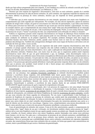 Fundamentos de Psicologia Experimental    Passo 12                                3
desde que haja reforço programado para essa resposta. A essa mudança no controle de estímulo exercido pela figura
do pai e/ou da mãe, denominamos discriminação. (ver Millenson, p. 210)
      Dizemos que uma resposta do organismo é discriminativa, entre dois ou mais estímulos, quando ela é emitida
diferentemente na presença de cada um desses estímulos. Se, pelo contrário, um organismo responde de maneira mais
ou menos idêntica na presença de vários estímulos, dizemos que ele responde de forma generalizada a esses
estímulos.
      O indivíduo que já emite respostas discriminativas em uma situação, apresenta com muito mais freqüência os
comportamentos que serão seguidos por reforçamento. Por exemplo, em uma sala de espetáculos, apesar de estarmos
rodeados de amigos todo o tempo, em geral só conversamos nos intervalos da apresentação, o que indica uma história
de reforço para conversar nos intervalos, ao contrário do que ocorre por conversar durante a apresentação. Já vimos,
no exemplo anterior, que o comportamento de uma criança dizer “papa” tinha uma alta probabilidade de ser reforçado
se a criança o fizesse na presença de seu pai, e não na presença da empregada. Porém, se essa criança dissesse "papá"
na presença de seu pai e "mama" na presença da mãe, seu comportamento seria reforçado em ambas as situações.
      Embora os organismos possam emitir respostas discriminativas em função de diferenças físicas bastante sutis
entre os estímulos, há um limite em relação a quão pequena pode ser essa diferença. Esse limite pode ser imposto
pelas condições do ambiente ou do próprio organismo. Por exemplo, podemos distinguir entre dois toques de
diferentes buzinas num bairro silencioso, porém, quando essas buzinas soam no meio de um tráfego barulhento
podemos não distingui-las. Também não conseguiremos distinguir entre esses toques de buzina se estivermos com um
resfriado tão forte que afete o nosso ouvido.
      Pode ser precipitado, contudo, dizer que um organismo não pode emitir respostas discriminativas entre dois
estímulos só porque quando observamos suas respostas elas não exibem evidências dessa discriminação. Isto só
poderia ser afirmado após um treino discriminativo, isto é, após a aplicação de reforçamento diferencial na presença
desses diferentes estímulos. Podemos dizer, sem muito risco de errar, que os organismos podem emitir respostas
discriminativas muito além do que em geral demonstram e que, na realidade, certas discriminações nunca se
desenvolvem porque seus ambientes nunca forneceram conseqüências diferenciais para diferentes comportamentos na
presença desses diferentes estímulos. Um provador de vinho, um chaveiro abridor de cofres, um pintor ou um músico,
representam casos de discriminações extremamente acuradas e refinadas diante de estímulos gustativos, táteis, visuais
e sonoros. Uma pessoa que apresente grande deficiência visual pode apresentar respostas discriminativas de estímulos
táteis que as pessoas com acuidade visual normal só não o fazem porque seus ambientes não conseqüenciaram
diferencialmente esse tipo de repertório.
     Generalização
     Um determinado estímulo discriminativo aumenta a probabilidade de ocorrência de uma determinada classe de
respostas em sua presença, mas estímulos fisicamente semelhantes ao estímulo discriminativo também podem
ocasionar a ocorrência dessas respostas, com probabilidade tanto maior quanto maior a semelhança entre os
estímulos. Dito de outra forma, reforçamento de uma resposta na presença de um estímulo aumenta a probabilidade
de que respostas dessa mesma classe ocorram não apenas na presença desse estímulo, mas também na presença de
estímulos fisicamente semelhantes. Quando isto ocorre, diz-se que ocorreu GENERALIZAÇÃO primária de
estímulos. Generalização é, portanto, a ocorrência de uma resposta diante de um estímulo FISICAMENTE
SEMELHANTE àquele na presença do qual a resposta foi originalmente reforçada.
     A generalização, assim como a discriminação, não é um processo do organismo e sim uma relação funcional
entre as condições de estimulação e a distribuição de respostas. A discriminação é uma facilitação, ou aumento de
freqüência de uma resposta, na presença de um estímulo diante do qual a emissão dessa resposta foi e continua sendo
seguida de reforçamento, em contraste com baixas freqüências de respostas na presença de outros estímulos, ocasião
em que essas emissões não foram seguidas de reforçamento. Por seu turno, a generalização é uma facilitação ou
aumento de freqüência de respostas na presença de estímulos que contêm parte das propriedades do estímulo na
presença do qual a resposta foi reforçada. Se todos os motoristas dos veículos que transitam pela Almirante Barroso
param seus carros diante de um sinal vermelho (discriminação) boa parte dos motoristas parariam seus carros se o
sinal de trânsito um dia emitisse luz rosa-choque. Algumas vezes, cumprimentamos uma pessoa desconhecida e só
depois vamos perceber que se tratava de uma pessoa fisicamente semelhante a uma pessoa conhecida.
     Casos de generalização de estímulos são comuns. Como já foi dito anteriormente, quando o comportamento de
uma criança dizer “papá" diante de seu pai é reforçado, ela inicialmente também chama outras pessoas de "papá",
embora talvez com uma freqüência menor do que aquela quando nomeia seu próprio pai. Quando um pombo bica um
painel vermelho, ele bicará, embora talvez com menor freqüência, painéis iluminados com outras cores próximas
como laranja e cor de rosa. Em cada caso, o reforçamento na presença de um estímulo aumentou a probabilidade do
respectivo operante aparecer, não só na presença desse estímulo, mas também na presença de outros estímulos
semelhantes. Deve-se acrescentar que a probabilidade desses outros estímulos controlarem tais operantes dependerá,
em parte, das características físicas que estes estímulos têm em comum, de forma que quanto mais características em
comum, maior a possibilidade de que ocorra o fenômeno da generalização.
 