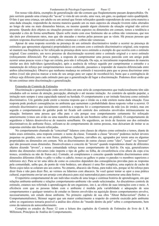 Fundamentos de Psicologia Experimental      Passo 12                                 4
     Em nossa vida diária, exemplos de generalização são tão comuns que freqüentemente passam despercebidos. Os
pais sorriem quando uma criança diz "au-au" à vista de um cavalo, uma vaca, um gato, ou qualquer outro quadrúpede.
O fato é que uma criança, um adulto ou um animal que foram reforçados quando responderam de uma certa maneira a
uma dada situação, responderão da mesma maneira quando um ou mais aspectos da situação tiverem sidos alterados
ao longo de uma ou mais dimensões básicas, ou mesmo quando algum elemento da situação original não estiver
presente. Quando dois objetos ou situações possuem vários aspectos ou dimensões em comum, temos a tendência a
responder a eles de forma semelhante. Quem sofre muito com esse fenômeno são as cobras não venenosas, que nos
são úteis por eliminarem ratos, mas que são atacadas e mortas pelas pessoas que as vêem. Há poucas pessoas que
emitem respostas discriminativas entre cobras venenosas e cobras não venenosas.
     Apesar de uma resposta ocorrida na presença de um estímulo discriminativo tender a ocorrer na presença de
estímulos que apresentem alguma(s) propriedade(s) em comum com o estímulo discriminativo original, esta resposta
só manterá sua freqüência se for reforçada na presença deste novo estimulo a exemplo do que ocorria com o estímulo
original. Caso contrário, um novo processo de discriminação ocorrerá entre o estímulo original e o novo estímulo
(reforçamento diferencial). Por exemplo, a resposta de cumprimentar uma pessoa parecida com um amigo pode
ocorrer umas poucas vezes e logo ser extinta, pois não é reforçada. Ou seja, se inicialmente respondíamos de maneira
similar aos dois indivíduos (generalização), após a ausência de reforço seguido por cumprimentar o estranho e a
manutenção do reforço por cumprimentarmos nosso conhecido, passamos a responder de maneira diferenciada entre
ambos (discriminação). Observe que nenhuma mudança no estímulo é necessária para que se possa discriminar entre
ambos (você não precisa marcar a testa do seu amigo para ser capaz de reconhecê-lo), basta que a contingência de
reforço seja diferente para cada estímulo para que a generalização dê lugar a discriminação. Podemos dizer então que
há um continuo entre discriminação e generalização.
     Extensões do Controle de Estímulos
     Discriminação e generalização estão envolvidas em uma série de comportamentos que tradicionalmente têm sido
estudados sob os nomes de atenção, percepção, abstração e até mesmo imitação. Ao contrário da opinião popular, a
imitação nem sempre é uma capacidade natural ou herdada. O comportamento a ser imitado funciona como estímulo
discriminativo. Um gatinho pode emitir a mesma resposta que o irmão ou a mãe emitem numa dada situação. Essa
resposta pode produzir conseqüências no ambiente que aumentam a probabilidade dessa resposta voltar a ocorrer. O
estímulo discriminativo que inicialmente controlou a resposta foi o comportamento da mãe (ou do irmão), mas em
seguida o comportamento do gatinho pode ter ficado sob controle dos estímulos envolvidos intrinsecamente na
situação. Imitamos uma pessoa que olha para o céu porque esse comportamento certamente foi reforçado
anteriormente (vimos um avião ou uma manobra arriscada de um bombeiro sobre um prédio). O comportamento de
seguidores e líderes desenvolve-se de maneira semelhante. Os seguidores, ao invés de fazerem uso dos estímulos
discriminativos do ambiente físico, utilizam-se do comportamento de outras pessoas, mas deixariam de imitar se as
respostas emitidas não fossem reforçadas.
     No comportamento chamado de “conceitual” lidamos com classes de objetos como estímulos e temos, diante de
todos esses estímulos, uma resposta comum: o nome da classe. Tomando a classe "árvores" podemos incluir árvores
pequenas ou grandes, com ou sem frutos, pinheiros, figueiras, carvalhos etc, agrupados por terem uma ou algumas
propriedades ou dimensões em comum. Nós as discriminamos de outras classes como "cães", "casas" ou "pessoas"
que não possuem essas dimensões. Desenvolvemos o conceito de "árvore" quando respondemos diante de diferentes
objetos dizendo "árvore", e nossa comunidade reforça nosso comportamento de fazê-lo. Ou seja, generalizamos
dentro das dimensões relevantes (não importa o tipo de galho ou folha, de circunferência e/ou altura da copa e/ou
tronco, existência ou não de frutos etc). Contudo, só completamos o conceito quando também discriminamos entre
dimensões diferentes (folha vs pêlo vs telha vs cabelo; tronco ou galhos vs patas vs paredes vs membros superiores e
inferiores etc). Para se ter uma idéia de como os conceitos dependem das conseqüências providas para as respostas
pela comunidade, saiba que, do ponto de vista botânico, um abacaxi é uma flor complexa, uma espécie de cacho de
flores cujos talos se colaram uns aos outros. No entanto, abacaxis são frutas, para todos nós, porque só há reforço para
dizer fruta e não para dizer flor, ao vermos ou lidarmos com abacaxis. Se você quiser tentar se opor a essa prática
cultural, experimente enviar um arranjo com abacaxis para o(a) namorado(a) para comemorar uma data festiva.
     O repertório comportamental de um indivíduo resulta de uma longa e contínua história de aprendizagem, em que
relações ambiente-ambiente e relações comportamento-ambiente vão sendo selecionadas. Ao discutirmos controle de
estímulo, estamos nos referindo à aprendizagem de um organismo, isto é, ao efeito de suas interações com o meio. A
eficiência com que as pessoas lidam com o ambiente é medida pela variabilidade e adequação de seus
comportamentos e qualquer tentativa de estudar os fatores envolvidos na aquisição desses comportamentos envolve,
necessariamente, um estudo desse ambiente. No primeiro capítulo de sua obra "About Behaviorism" (Sobre o
Comportamentalismo), Skinner sugere que um maior conhecimento a respeito do controle exercido pelo ambiente
sobre os organismos tornaria possível a análise dos efeitos do "mundo dentro da pele" sobre o comportamento, bem
como da natureza do autoconhecimento.
     Complete os estudos do Passo 12 com a leitura dos capítulos de Controle de Estímulos do livro de J. R.
Millenson, Princípios de Análise do Comportamento.
 