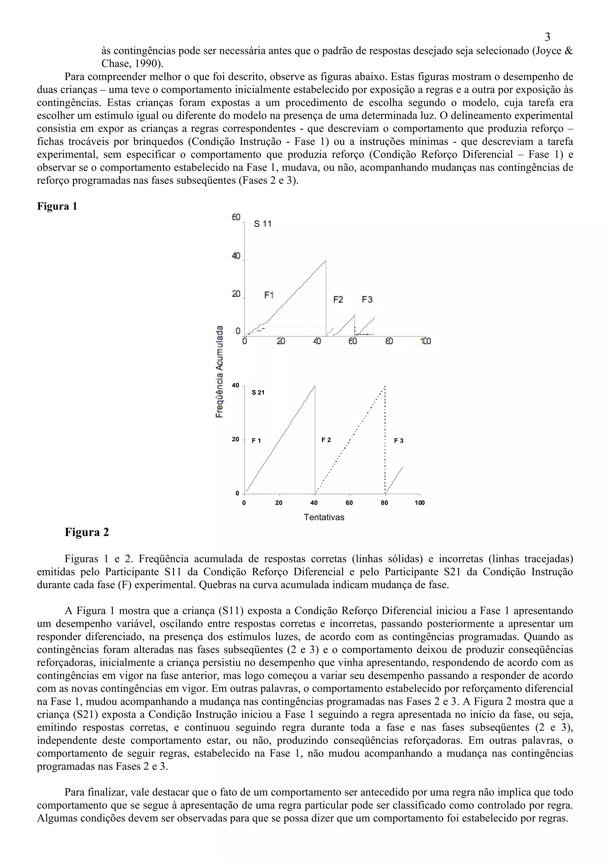 3
              às contingências pode ser necessária antes que o padrão de respostas desejado seja selecionado (Joyce &
              Chase, 1990).
      Para compreender melhor o que foi descrito, observe as figuras abaixo. Estas figuras mostram o desempenho de
duas crianças – uma teve o comportamento inicialmente estabelecido por exposição a regras e a outra por exposição às
contingências. Estas crianças foram expostas a um procedimento de escolha segundo o modelo, cuja tarefa era
escolher um estímulo igual ou diferente do modelo na presença de uma determinada luz. O delineamento experimental
consistia em expor as crianças a regras correspondentes - que descreviam o comportamento que produzia reforço –
fichas trocáveis por brinquedos (Condição Instrução - Fase 1) ou a instruções mínimas - que descreviam a tarefa
experimental, sem especificar o comportamento que produzia reforço (Condição Reforço Diferencial – Fase 1) e
observar se o comportamento estabelecido na Fase 1, mudava, ou não, acompanhando mudanças nas contingências de
reforço programadas nas fases subseqüentes (Fases 2 e 3).

Figura 1
                                                   S 11




                                          40
                                                   S 21




                                          20       F1                F2               F3




                                           0
                                               0          20    40          60   80        100

                                                               Tentativas
      Figura 2

      Figuras 1 e 2. Freqüência acumulada de respostas corretas (linhas sólidas) e incorretas (linhas tracejadas)
emitidas pelo Participante S11 da Condição Reforço Diferencial e pelo Participante S21 da Condição Instrução
durante cada fase (F) experimental. Quebras na curva acumulada indicam mudança de fase.

      A Figura 1 mostra que a criança (S11) exposta a Condição Reforço Diferencial iniciou a Fase 1 apresentando
um desempenho variável, oscilando entre respostas corretas e incorretas, passando posteriormente a apresentar um
responder diferenciado, na presença dos estímulos luzes, de acordo com as contingências programadas. Quando as
contingências foram alteradas nas fases subseqüentes (2 e 3) e o comportamento deixou de produzir conseqüências
reforçadoras, inicialmente a criança persistiu no desempenho que vinha apresentando, respondendo de acordo com as
contingências em vigor na fase anterior, mas logo começou a variar seu desempenho passando a responder de acordo
com as novas contingências em vigor. Em outras palavras, o comportamento estabelecido por reforçamento diferencial
na Fase 1, mudou acompanhando a mudança nas contingências programadas nas Fases 2 e 3. A Figura 2 mostra que a
criança (S21) exposta a Condição Instrução iniciou a Fase 1 seguindo a regra apresentada no início da fase, ou seja,
emitindo respostas corretas, e continuou seguindo regra durante toda a fase e nas fases subseqüentes (2 e 3),
independente deste comportamento estar, ou não, produzindo conseqüências reforçadoras. Em outras palavras, o
comportamento de seguir regras, estabelecido na Fase 1, não mudou acompanhando a mudança nas contingências
programadas nas Fases 2 e 3.

     Para finalizar, vale destacar que o fato de um comportamento ser antecedido por uma regra não implica que todo
comportamento que se segue à apresentação de uma regra particular pode ser classificado como controlado por regra.
Algumas condições devem ser observadas para que se possa dizer que um comportamento foi estabelecido por regras.
 
